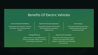 Benefits Of Electric Vehicles
Environmental Friendliness
They produce zero emissions, reducing
air pollution and combating climate
change.
It have lower operating costs due to
cheaper electricity and reduced
maintenance needs.
Cost Savings
Electric motors are more efficient than
internal combustion engines, converting
more energy into propulsion.
Energy Efficiency
Quiet And Smooth Operation
They provide a quieter and smoother
driving experience compared to
traditional cars.
Government Incentives
Governments offer incentives and tax
credits to encourage electric vehicle
adoption, making them more affordable
for consumers.
 