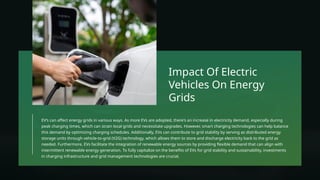 EV’s can affect energy grids in various ways. As more EVs are adopted, there's an increase in electricity demand, especially during
peak charging times, which can strain local grids and necessitate upgrades. However, smart charging technologies can help balance
this demand by optimizing charging schedules. Additionally, EVs can contribute to grid stability by serving as distributed energy
storage units through vehicle-to-grid (V2G) technology, which allows them to store and discharge electricity back to the grid as
needed. Furthermore, EVs facilitate the integration of renewable energy sources by providing flexible demand that can align with
intermittent renewable energy generation. To fully capitalize on the benefits of EVs for grid stability and sustainability, investments
in charging infrastructure and grid management technologies are crucial.
Impact Of Electric
Vehicles On Energy
Grids
 