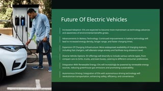 Future Of Electric Vehicles
Autonomous Driving: Integration of EVs with autonomous driving technology will
revolutionize transportation, enhancing safety, efficiency, and convenience.
Integration With Renewable Energy: EVs will increasingly be powered by renewable energy
sources, reducing greenhouse gas emissions and promoting sustainability.
Diverse Vehicle Options: EV offerings will diversify to include various vehicle types, from
compact cars to SUVs, trucks, and even buses, catering to different consumer preferences.
Expansion Of Charging Infrastructure: More widespread availability of charging stations,
including fast chargers, will alleviate range anxiety and facilitate long-distance travel.
Advancements In Battery Technology: Continued improvements in battery technology will
lead to increased energy density, longer range, and faster charging times.
Increased Adoption: EVs are expected to become more mainstream as technology advances
and awareness of environmental benefits grows.
 