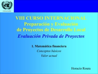 CEPAL/ILPES
VIII CURSO INTERNACIONAL
Preparación y Evaluación
de Proyectos de Desarrollo Local
1. Matemática financiera
Conceptos básicos
Valor actual
Evaluación Privada de Proyectos
Horacio Roura
 
