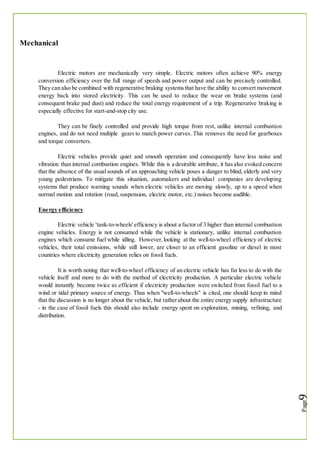 Mechanical
Electric motors are mechanically very simple. Electric motors often achieve 90% energy
conversion efficiency over the full range of speeds and power output and can be precisely controlled.
They can also be combined with regenerative braking systemsthat have the ability to convert movement
energy back into stored electricity. This can be used to reduce the wear on brake systems (and
consequent brake pad dust) and reduce the total energy requirement of a trip. Regenerative braking is
especially effective for start-and-stop city use.
They can be finely controlled and provide high torque from rest, unlike internal combustion
engines, and do not need multiple gears to match power curves. This removes the need for gearboxes
and torque converters.
Electric vehicles provide quiet and smooth operation and consequently have less noise and
vibration than internal combustion engines. While this is a desirable attribute, it hasalso evoked concern
that the absence of the usual sounds of an approaching vehicle poses a danger to blind, elderly and very
young pedestrians. To mitigate this situation, automakers and individual companies are developing
systems that produce warning sounds when electric vehicles are moving slowly, up to a speed when
normal motion and rotation (road, suspension, electric motor, etc.) noises become audible.
Energy efficiency
Electric vehicle 'tank-to-wheels' efficiency is about a factor of 3 higher than internal combustion
engine vehicles. Energy is not consumed while the vehicle is stationary, unlike internal combustion
engines which consume fuel while idling. However,looking at the well-to-wheel efficiency of electric
vehicles, their total emissions, while still lower, are closer to an efficient gasoline or diesel in most
countries where electricity generation relies on fossil fuels.
It is worth noting that well-to-wheel efficiency of an electric vehicle has far less to do with the
vehicle itself and more to do with the method of electricity production. A particular electric vehicle
would instantly become twice as efficient if electricity production were switched from fossil fuel to a
wind or tidal primary source of energy. Thus when "well-to-wheels" is cited, one should keep in mind
that the discussion is no longer about the vehicle, but ratherabout the entire energy supply infrastructure
- in the case of fossil fuels this should also include energy spent on exploration, mining, refining, and
distribution.
 