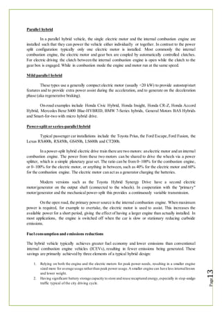 Parallel hybrid
In a parallel hybrid vehicle, the single electric motor and the internal combustion engine are
installed such that they can power the vehicle either individually or together. In contrast to the power
split configuration typically only one electric motor is installed. Most commonly the internal
combustion engine, the electric motor and gear box are coupled by automatically controlled clutches.
For electric driving the clutch between the internal combustion engine is open while the clutch to the
gear box is engaged. While in combustion mode the engine and motor run at the same speed.
Mild parallel hybrid
These types use a generally compact electric motor (usually <20 kW) to provide autostop/start
features and to provide extra power assist during the acceleration, and to generate on the deceleration
phase (aka regenerative braking).
On-road examples include Honda Civic Hybrid, Honda Insight, Honda CR-Z, Honda Accord
Hybrid, Mercedes Benz S400 Blue-HYBRID, BMW 7-Series hybrids, General Motors BAS Hybrids
and Smart-for-two with micro hybrid drive.
Power-split or series-parallel hybrid
Typical passenger car installations include the Toyota Prius, the Ford Escape,Ford Fusion, the
Lexus RX400h, RX450h, GS450h, LS600h and CT200h.
In a power-split hybrid electric drive train there are two motors: anelectric motor and an internal
combustion engine. The power from these two motors can be shared to drive the wheels via a power
splitter, which is a simple planetary gear set. The ratio can be from 0–100% for the combustion engine,
or 0–100% for the electric motor, or anything in between, such as 40% for the electric motor and 60%
for the combustion engine. The electric motor can act as a generator charging the batteries.
Modern versions such as the Toyota Hybrid Synergy Drive have a second electric
motor/generator on the output shaft (connected to the wheels). In cooperation with the "primary"
motor/generator and the mechanical power-split this provides a continuously variable transmission.
On the open road, the primary power source is the internal combustion engine. When maximum
power is required, for example to overtake, the electric motor is used to assist. This increases the
available power for a short period, giving the effect of having a larger engine than actually installed. In
most applications, the engine is switched off when the car is slow or stationary reducing curbside
emissions.
Fuel consumption and emissions reductions
The hybrid vehicle typically achieves greater fuel economy and lower emissions than conventional
internal combustion engine vehicles (ICEVs), resulting in fewer emissions being generated. These
savings are primarily achieved by three elements of a typical hybrid design:
1. Relying on both the engine and the electric motors for peak power needs, resulting in a smaller engine
sized more for average usage ratherthan peak power usage.A smaller engine can have less internallosses
and lower weight.
2. Having significant battery storage capacity to store and reuse recaptured energy,especially in stop-andgo
traffic typical of the city driving cycle.
 