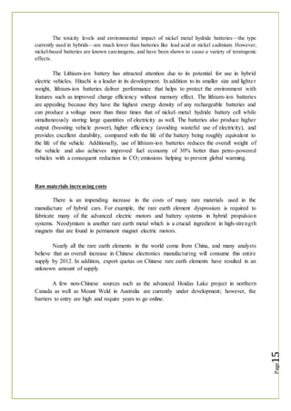 The toxicity levels and environmental impact of nickel metal hydride batteries—the type
currently used in hybrids—are much lower than batteries like lead acid or nickel cadmium. However,
nickel-based batteries are known carcinogens, and have been shown to cause a variety of teratogenic
effects.
The Lithium-ion battery has attracted attention due to its potential for use in hybrid
electric vehicles. Hitachi is a leader in its development. In addition to its smaller size and lighter
weight, lithium-ion batteries deliver performance that helps to protect the environment with
features such as improved charge efficiency without memory effect. The lithium-ion batteries
are appealing because they have the highest energy density of any rechargeable batteries and
can produce a voltage more than three times that of nickel–metal hydride battery cell while
simultaneously storing large quantities of electricity as well. The batteries also produce higher
output (boosting vehicle power), higher efficiency (avoiding wasteful use of electricity), and
provides excellent durability, compared with the life of the battery being roughly equivalent to
the life of the vehicle. Additionally, use of lithium-ion batteries reduces the overall weight of
the vehicle and also achieves improved fuel economy of 30% better than petro-powered
vehicles with a consequent reduction in CO2 emissions helping to prevent global warming.
Raw materials increasing costs
There is an impending increase in the costs of many rare materials used in the
manufacture of hybrid cars. For example, the rare earth element dysprosium is required to
fabricate many of the advanced electric motors and battery systems in hybrid propulsion
systems. Neodymium is another rare earth metal which is a crucial ingredient in high-strength
magnets that are found in permanent magnet electric motors.
Nearly all the rare earth elements in the world come from China, and many analysts
believe that an overall increase in Chinese electronics manufacturing will consume this entire
supply by 2012. In addition, export quotas on Chinese rare earth elements have resulted in an
unknown amount of supply.
A few non-Chinese sources such as the advanced Hoidas Lake project in northern
Canada as well as Mount Weld in Australia are currently under development; however, the
barriers to entry are high and require years to go online.
 