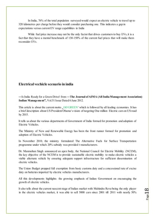 In India, 76% of the total population surveyed would expect an electric vehicle to travel up to
320 kilometres per charge before they would consider purchasing one. This indicates a gap in
expectations versus current EV range capabilities in India
While fuel price increase may not be the only factor that drives customers to buy EVs,it is a
fact that they have a mental benchmark of 130-150% of the current fuel prices that will make them
reconsider EVs.
Electricalvechicle scenario in india
―Is India Ready for a Green Drive‖ from ―The Journal ofAIMA (All India Management Association)
Indian Management”, Vol.51 Issue Dated 6 June 2012.
This article is about the current motto ‗GO GREEN‘ which is followed by all leading economies. It has
a brief description about US President Obama‘svision of targeting One million Electric carson US road
by 2015.
It tells us about the various departments of Government of India formed for promotion and adoption of
Electric Vehicles.
The Ministry of New and Renewable Energy has been the front runner formed for promotion and
adoption of Electric Vehicles.
In November 2010, the ministry formulated The Alternative Fuels for Surface Transportation
programme under which 20% subsidy was provided t manufacturers.
Dr. Manmohan Singh announced an apex body, the National Council for Electric Mobility (NCEM),
the key objective of the NCEM is to provide sustainable electric mobility to make electric vehicles a
viable alternate vehicle by ensuring adequate support infrastructure for sufficient dissemination of
electric vehicles.
The Union Budget propped full exemption from basic customs duty and a concessional rate of excise
duty on batteries imported by electric vehicles manufacturers.
All this developments highlights the growing emphasis of Indian Government on encouraging the
growth of electric vehicles.
It also tells about the current nascent stage of Indian market with Mahindra Reva being the only player
in the electric vehicles market, it was able to sell 5000 cars since 2001 till 2011 with nearly 50%
 
