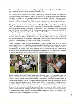 domestic sales. Reva is a very well established player globally and currently sells in about 24 countries
and is looking to begin distribution in 40-50 countries by 2012.
It is seen that electric vehicles are becoming popular among women and students who don‘t have
stringent commuting requirements. It is predicted that once the supportive government policies are
formulated the market for these vehicles would become developed. India has a maximum market
potential owing to an established auto component infrastructure, low manufacturing and R&D costs,
mechanical hardware availability, high urban congestion and the presence of a large domestic market.
Price positioning is the main concern for electric and hybrid vehicles, owing to the expensive battery
costs. Reva is priced at a price point which is comparable to other petrol-driven budget hatch back (A
segment) cars while similarly Toyota Prius is positioned in a price category which falls in the luxury
segment. The high price combined with the low consumer awareness and environmental sensitivity is
leading to the big question on whether India is ready for such vehicles.
In fact,most manufacturers are planning to launch vehicles in other countries or have launched already
launched electric cars globally like Nissan Leaf and Mitsubishi iMiEV. However, they are playing it
safe in India by watching the government moments and would eventually target Indian market only if
the policies formulated under NCEM for Electric mobility are favourable.
Besides infrastructure is also another concern for electric vehicles in India. Since these cars can run
approximately 80km on one charge,they are recommended for short distance as charging infrastructure
is not developed in the country. There have been initiatives under which BSES in Delhi established
charging ports in 50 locations across its sub-stations in the city. Likewise in Bengaluru, parking spaces
in mall and offices have been equipped with charging points for electric cars. However it is important
to develop rapid charging stations which can provide quick charging in lesser time.
The key challenge here is that for a developing country like India where we are struggling to deal with
problem of electricity shortage,do we have enough resourcesto build charging infrastructure for electric
vehicles. Also it is difficult to assess in the long run, if we are trying to reduce the carbon footprint by
decreasing the fuel-driven vehicles, or on the contrary are we burning more coal in the thermal stations
to generate the required electricity for charging these vehicles. As per statistics in India, transport
contributes to 7 percent of total green house gas emissions while electricity contributes to 35 percent.
Customer perception and out look further pose the challenge of product acceptability in India. Electric
vehicles are perceived to be under power vehicles at higher cost. The cars can only cover short distance
of about 80 km per charge and hence the value proposition for electric vehicles as a first car is also
currently non-existent as compared to petrol vehicle.
 