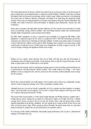 The whole phenomenon of electric vehicles have picked up in recent years owing to the increasing oil
prices and pressure on developed nations to reduce the carbon footprint. Globally smart cities are being
developed which are focused on promoting electric vehicle usage. Indian government is also planning
four smart cities in Manesar, Shendra, Changodar and Dahej to be built along the dedicated freight
corridor. These cities are being designed in association with Japanese firms like Hitachi, Mitsubishi and
Toshiba and would b based on successful models of Japanese cities Kitakyushu, Toyota City and
Yokohoma.
Smart cities are going to be built under the main objective of 3-Rs: recycle, reuse and reduce. It would
focus on promoting energy efficient facilities with networking function along with environmentally
friendly public transportation system and personal vehicles.
By 2020, India‘s population in cities is expected to grow manifold to a staggering 200 million while
population is expected to grow by five times as compared to 2010. With this tremendous growth has
emerged a very critical issue of keeping air and noise pollution in urban areasundercontrol. It is desired
to have 3 lakh electric vehicles on the roads by 2020, including three-wheelers,cars and scooters which
could result in a reduction of over 16 lakh metric tons of population by 2020, savings of over Rs.3, 700
crore in foreign exchange and significant health costs savings.
Hybrid cars are a likely future direction that cars in India will take now that the Government is
considering norms for hybrid cars in India. At the moment, there is only the Toyota Prius that‘s on sale
India at a price point of Rs. 30 lakh that is a true hybrid.
Recently, the Government said it is considering framing norms to convert existing petrol and diesel cars
to petrol-electric and diesel-electric hybrid vehicles. This would achieve two things – one, lower
pollution levels in congested cities and two, increase in fuel economy would technically mean savings
for the car buyer.
But by how much do hybrid cars really improve fuel economy and are there any considerable savings
when it comes to long-term running costs? That‘s something to ponder about.
Although these two cars are not strictly comparable, let‘s for a moment put them together to compare
notes – given that both cars are imports. Let‘s see how a Toyota Prius compares with entry-level Audi
A4 1.8 petrol, both priced around Rs. 29 lakh.
The Toyota Prius is powered by a 1.8 litre petrol engine that puts out 98 bhp of power, coupled with a
35 bhp electric motor, making the car good for a total power output of 134 bhp. The Prius ―hybrid
synergy drive‖ system can power the car on only the electric motor, only the petrol motor or both
together depending on the driving conditions. For city speeds up to a range of about 30 km, the car can
drive on electric power alone. When speeds go above 40 kmph, the petrol motor kicks in, and when
peak acceleration is required the car uses both motors for maximum power.
It is because of this hybrid combination that despite good performance, the car gives a phenomenal
mileage of 22 kmpl in the city.
 