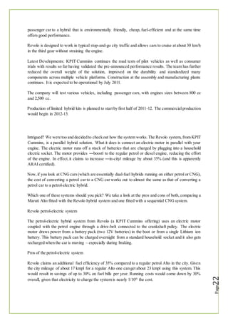 passenger car to a hybrid that is environmentally friendly, cheap, fuel-efficient and at the same time
offers good performance.
Revolo is designed to work in typical stop-and-go city traffic and allows cars to cruise at about 30 km/h
in the third gear without straining the engine.
Latest Developments: KPIT Cummins continues the road tests of pilot vehicles as well as consumer
trials with results so far having validated the pre-announced performance results. The team has further
reduced the overall weight of the solution, improved on the durability and standardized many
components across multiple vehicle platforms. Construction at the assembly and manufacturing plants
continues. It is expected to be operational by July 2011.
The company will test various vehicles, including passenger cars, with engines sizes between 800 cc
and 2,500 cc.
Production of limited hybrid kits is planned to start by first half of 2011-12. The commercial production
would begin in 2012-13.
Intrigued? We were too and decided to checkout how the system works.The Revolo system, from KPIT
Cummins, is a parallel hybrid solution. What it does is connect an electric motor in parallel with your
engine. The electric motor runs off a stack of batteries that are charged by plugging into a household
electric socket. The motor provides ―boost‖ to the regular petrol or diesel engine, reducing the effort
of the engine. In effect,it claims to increase ―in-city‖ mileage by about 35% (and this is apparently
ARAI certified).
Now,if you look at CNGcars(which are essentially dual-fuel hybrids running on either petrol or CNG),
the cost of converting a petrol car to a CNG car works out to almost the same as that of converting a
petrol car to a petrol-electric hybrid.
Which one of these systems should you pick? We take a look at the pros and cons of both, comparing a
Maruti Alto fitted with the Revolo hybrid system and one fitted with a sequential CNG system.
Revolo petrol-electric system
The petrol-electric hybrid system from Revolo (a KPIT Cummins offering) uses an electric motor
coupled with the petrol engine through a drive-belt connected to the crankshaft pulley. The electric
motor draws power from a battery pack (two 12V batteries) in the boot or from a single Lithium ion
battery. This battery pack can be charged overnight from a standard household socket and it also gets
recharged when the car is moving – especially during braking.
Pros of the petrol-electric system
Revolo claims an additional fuel efficiency of 35% compared to a regular petrol Alto in the city. Given
the city mileage of about 17 kmpl for a regular Alto one can get about 23 kmpl using this system. This
would result in savings of up to 30% on fuel bills per year. Running costs would come down by 30%
overall, given that electricity to charge the system is nearly 1/10th
the cost.
 