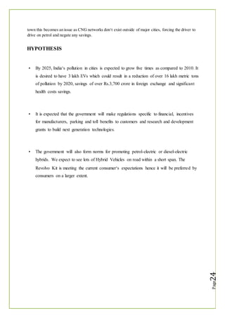 town this becomes an issue as CNG networks don‘t exist outside of major cities, forcing the driver to
drive on petrol and negate any savings.
HYPOTHESIS
By 2025, India‘s pollution in cities is expected to grow five times as compared to 2010. It
is desired to have 3 lakh EVs which could result in a reduction of over 16 lakh metric tons
of pollution by 2020, savings of over Rs.3,700 crore in foreign exchange and significant
health costs savings.
It is expected that the government will make regulations specific to financial, incentives
for manufacturers, parking and toll benefits to customers and research and development
grants to build next generation technologies.
The government will also form norms for promoting petrol-electric or diesel-electric
hybrids. We expect to see lots of Hybrid Vehicles on road within a short span. The
Revolvo Kit is meeting the current consumer‘s expectations hence it will be preferred by
consumers on a larger extent.
 