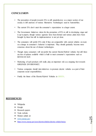 CONCLUSION
The perception of people towards EVs is still unsatisfactory as a major section of our
society is still unaware of various Alternative Technologies used in Automobiles.
The current EVs don‘t meet the consumer‘s expectations to a larger extent.
The Government Initiatives taken for the promotion of EVs is still in developing stage and
is up to papers, though various agencies have been formed and various plans have been
brought by them but still its implementation is not yet done.
The consumers will prefer EVs only if they are comparable with current vehicles on road,
so a change in consumer‘s behavior is important. They should gradually become more
conscious about the use of cleaner technologies.
Though many consumers will not prefer the current Electric/Hybrid vehicles but still there
are lots of options available which is built to meet consumer‘s expectations such as
REVOLVO KIT.
Marketing of such products will really play an important role as a stepping foot towards
GREENER ENVIRONMET.
Various companies should take initiatives to promote electric vehicles as a part of their
corporate social responsibilities.
Finally the future of the Electric/Hybrid Vehicles is GREEN.
REFERENCES
 Wikipedia
 Google
 Research papers
 Tesla website
 Mentor ashish sir
 www.energy.gov
 https://www.energy.gov/eere/electricvehicles/electric-vehicle-basics
 