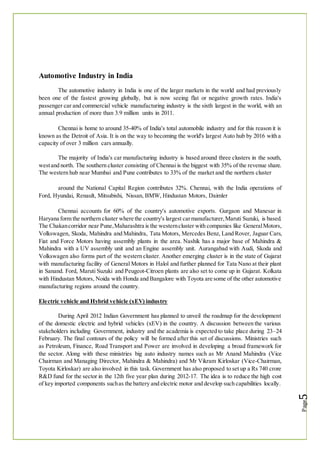 Automotive Industry in India
The automotive industry in India is one of the larger markets in the world and had previously
been one of the fastest growing globally, but is now seeing flat or negative growth rates. India's
passenger car and commercial vehicle manufacturing industry is the sixth largest in the world, with an
annual production of more than 3.9 million units in 2011.
Chennai is home to around 35-40% of India's total automobile industry and for this reason it is
known as the Detroit of Asia. It is on the way to becoming the world's largest Auto hub by 2016 with a
capacity of over 3 million cars annually.
The majority of India's car manufacturing industry is based around three clusters in the south,
westand north. The southern cluster consisting of Chennai is the biggest with 35% of the revenue share.
The western hub near Mumbai and Pune contributes to 33% of the market and the northern cluster
around the National Capital Region contributes 32%. Chennai, with the India operations of
Ford, Hyundai, Renault, Mitsubishi, Nissan, BMW, Hindustan Motors, Daimler
Chennai accounts for 60% of the country's automotive exports. Gurgaon and Manesar in
Haryana form the northern cluster where the country's largest carmanufacturer,Maruti Suzuki, is based.
The Chakancorridor near Pune,Maharashtra is the westerncluster with companies like GeneralMotors,
Volkswagen, Skoda, Mahindra and Mahindra, Tata Motors, Mercedes Benz, Land Rover, Jaguar Cars,
Fiat and Force Motors having assembly plants in the area. Nashik has a major base of Mahindra &
Mahindra with a UV assembly unit and an Engine assembly unit. Aurangabad with Audi, Skoda and
Volkswagen also forms part of the western cluster. Another emerging cluster is in the state of Gujarat
with manufacturing facility of General Motors in Halol and further planned for Tata Nano at their plant
in Sanand. Ford, Maruti Suzuki and Peugeot-Citroen plants are also set to come up in Gujarat. Kolkata
with Hindustan Motors, Noida with Honda and Bangalore with Toyota are some of the other automotive
manufacturing regions around the country.
Electric vehicle and Hybrid vehicle (xEV) industry
During April 2012 Indian Government has planned to unveil the roadmap for the development
of the domestic electric and hybrid vehicles (xEV) in the country. A discussion between the various
stakeholders including Government, industry and the academia is expected to take place during 23–24
February. The final contours of the policy will be formed after this set of discussions. Ministries such
as Petroleum, Finance, Road Transport and Power are involved in developing a broad framework for
the sector. Along with these ministries big auto industry names such as Mr Anand Mahindra (Vice
Chairman and Managing Director, Mahindra & Mahindra) and Mr Vikram Kirloskar (Vice-Chairman,
Toyota Kirloskar) are also involved in this task. Government has also proposed to set up a Rs 740 crore
R&D fund for the sector in the 12th five year plan during 2012-17. The idea is to reduce the high cost
of key imported components suchas the battery and electric motor and develop such capabilities locally.
 