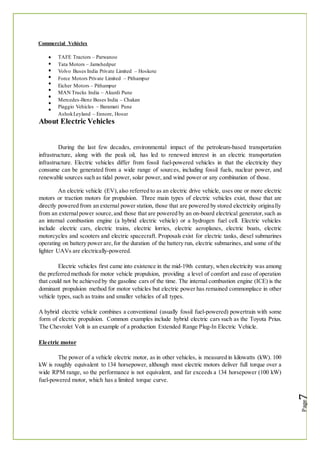 Commercial Vehicles
TAFE Tractors – Parwanoo
Tata Motors – Jamshedpur
Volvo Buses India Private Limited – Hoskote
Force Motors Private Limited – Pithampur
Eicher Motors – Pithampur
MAN Trucks India – Akurdi Pune
Mercedes-Benz Buses India – Chakan
Piaggio Vehicles – Baramati Pune
AshokLeyland – Ennore, Hosur
About Electric Vehicles
During the last few decades, environmental impact of the petroleum-based transportation
infrastructure, along with the peak oil, has led to renewed interest in an electric transportation
infrastructure. Electric vehicles differ from fossil fuel-powered vehicles in that the electricity they
consume can be generated from a wide range of sources, including fossil fuels, nuclear power, and
renewable sources such as tidal power, solar power, and wind power or any combination of those.
An electric vehicle (EV),also referred to as an electric drive vehicle, uses one or more electric
motors or traction motors for propulsion. Three main types of electric vehicles exist, those that are
directly powered from an external power station, those that are powered by stored electricity originally
from an externalpower source,and those that are powered by an on-board electrical generator,such as
an internal combustion engine (a hybrid electric vehicle) or a hydrogen fuel cell. Electric vehicles
include electric cars, electric trains, electric lorries, electric aeroplanes, electric boats, electric
motorcycles and scooters and electric spacecraft. Proposals exist for electric tanks, diesel submarines
operating on battery power are,for the duration of the battery run, electric submarines, and some of the
lighter UAVs are electrically-powered.
Electric vehicles first came into existence in the mid-19th century, when electricity was among
the preferred methods for motor vehicle propulsion, providing a level of comfort and ease of operation
that could not be achieved by the gasoline cars of the time. The internal combustion engine (ICE) is the
dominant propulsion method for motor vehicles but electric power has remained commonplace in other
vehicle types, such as trains and smaller vehicles of all types.
A hybrid electric vehicle combines a conventional (usually fossil fuel-powered) powertrain with some
form of electric propulsion. Common examples include hybrid electric cars such as the Toyota Prius.
The Chevrolet Volt is an example of a production Extended Range Plug-In Electric Vehicle.
Electric motor
The power of a vehicle electric motor, as in other vehicles, is measured in kilowatts (kW). 100
kW is roughly equivalent to 134 horsepower, although most electric motors deliver full torque over a
wide RPM range, so the performance is not equivalent, and far exceeds a 134 horsepower (100 kW)
fuel-powered motor, which has a limited torque curve.
 