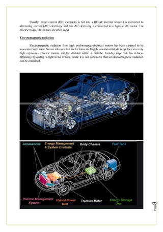 Usually, direct current (DC) electricity is fed into a DC/AC inverter where it is converted to
alternating current (AC) electricity and this AC electricity is connected to a 3-phase AC motor. For
electric trains, DC motors are often used.
Electromagnetic radiation
Electromagnetic radiation from high performance electrical motors has been claimed to be
associated with some human ailments, but such claims are largely unsubstantiated except for extremely
high exposures. Electric motors can be shielded within a metallic Faraday cage, but this reduces
efficiency by adding weight to the vehicle, while it is not conclusive that all electromagnetic radiation
can be contained.
 