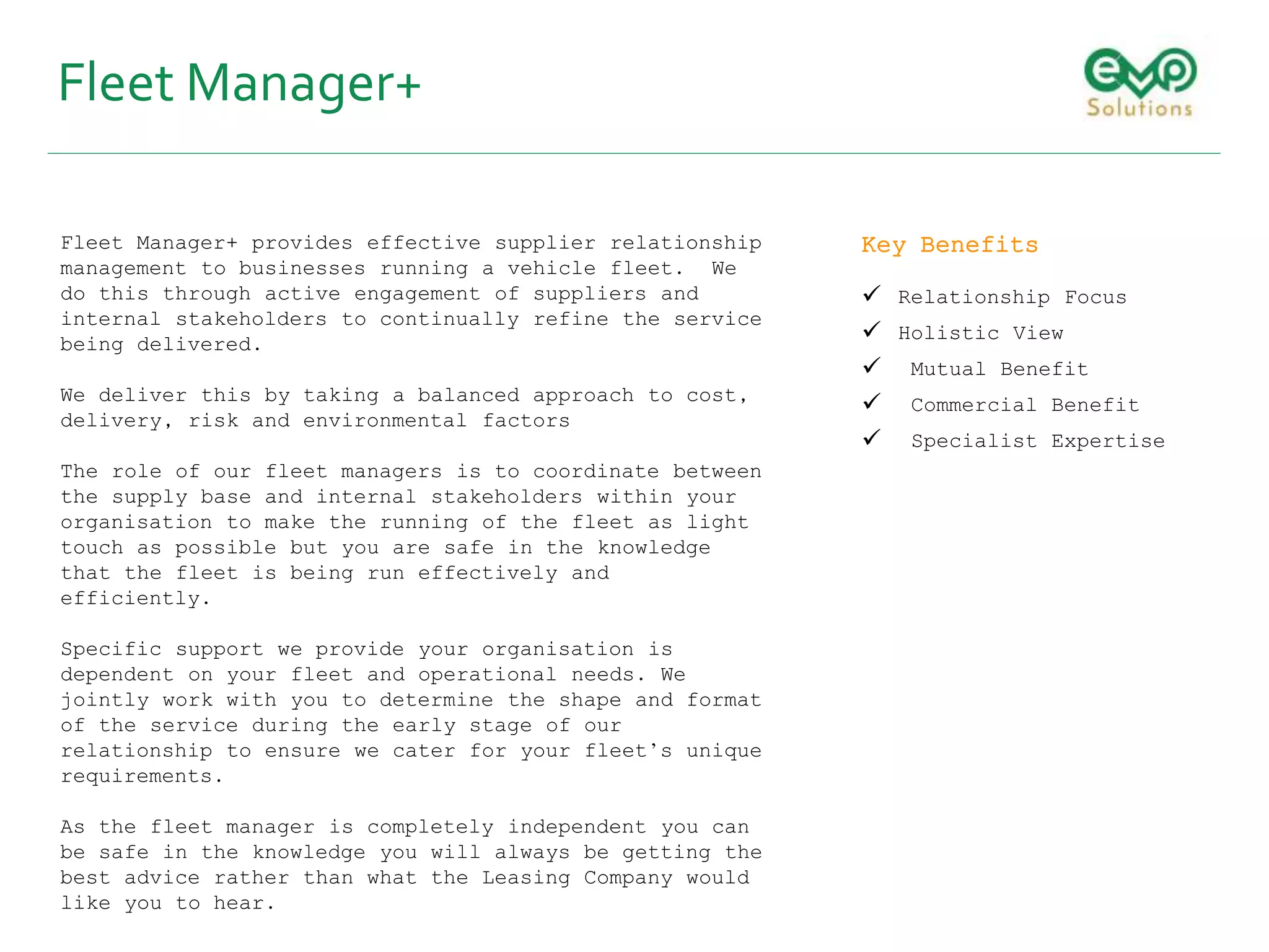 Fleet Manager+
Fleet Manager+ provides effective supplier relationship
management to businesses running a vehicle fleet. We
do this through active engagement of suppliers and
internal stakeholders to continually refine the service
being delivered.
We deliver this by taking a balanced approach to cost,
delivery, risk and environmental factors
The role of our fleet managers is to coordinate between
the supply base and internal stakeholders within your
organisation to make the running of the fleet as light
touch as possible but you are safe in the knowledge
that the fleet is being run effectively and
efficiently.
Specific support we provide your organisation is
dependent on your fleet and operational needs. We
jointly work with you to determine the shape and format
of the service during the early stage of our
relationship to ensure we cater for your fleet’s unique
requirements.
As the fleet manager is completely independent you can
be safe in the knowledge you will always be getting the
best advice rather than what the Leasing Company would
like you to hear.
Key Benefits
 Relationship Focus
 Holistic View
 Mutual Benefit
 Commercial Benefit
 Specialist Expertise
 