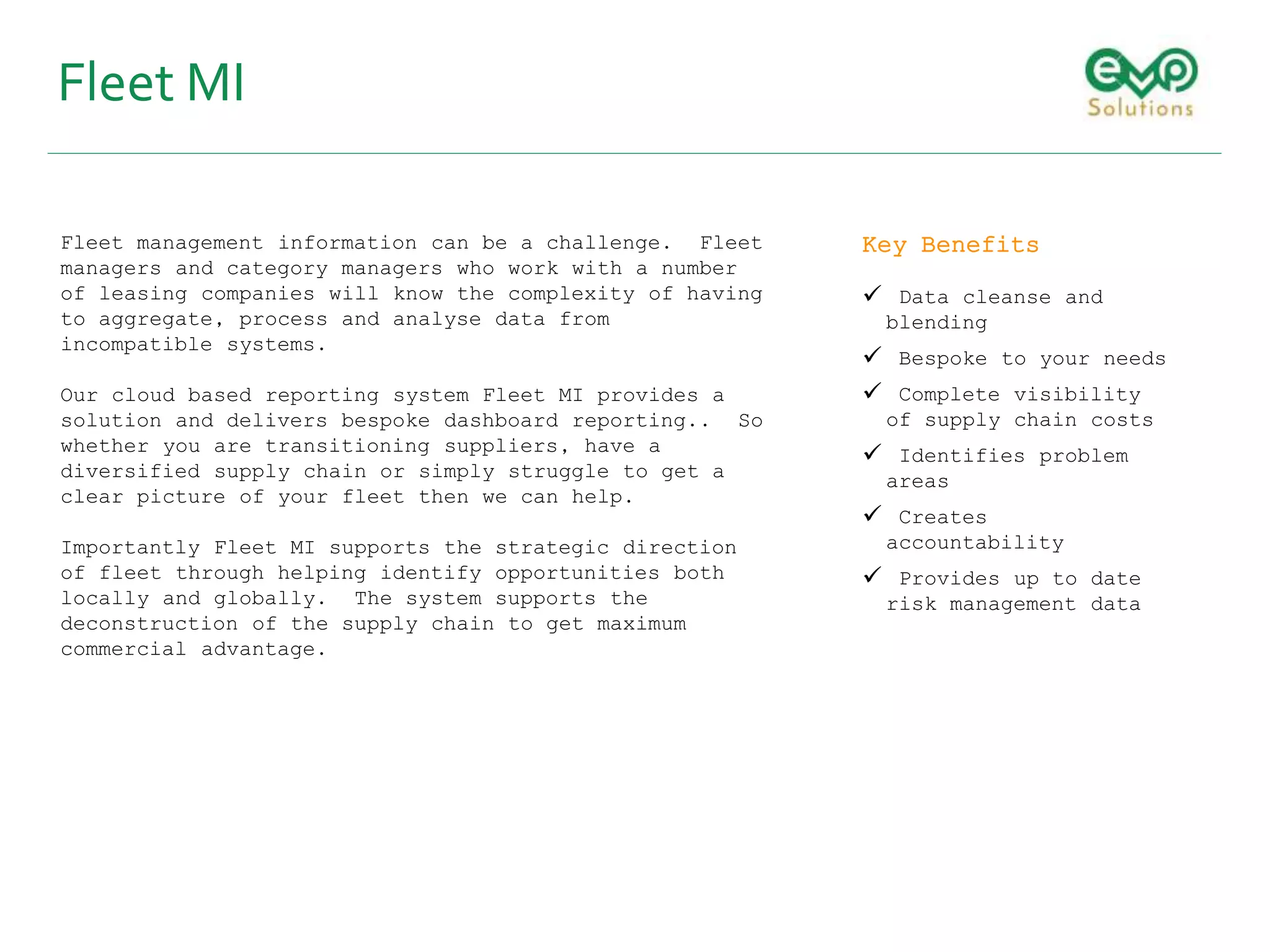 Fleet MI
Fleet management information can be a challenge. Fleet
managers and category managers who work with a number
of leasing companies will know the complexity of having
to aggregate, process and analyse data from
incompatible systems.
Our cloud based reporting system Fleet MI provides a
solution and delivers bespoke dashboard reporting.. So
whether you are transitioning suppliers, have a
diversified supply chain or simply struggle to get a
clear picture of your fleet then we can help.
Importantly Fleet MI supports the strategic direction
of fleet through helping identify opportunities both
locally and globally. The system supports the
deconstruction of the supply chain to get maximum
commercial advantage.
Key Benefits
 Data cleanse and
blending
 Bespoke to your needs
 Complete visibility
of supply chain costs
 Identifies problem
areas
 Creates
accountability
 Provides up to date
risk management data
 