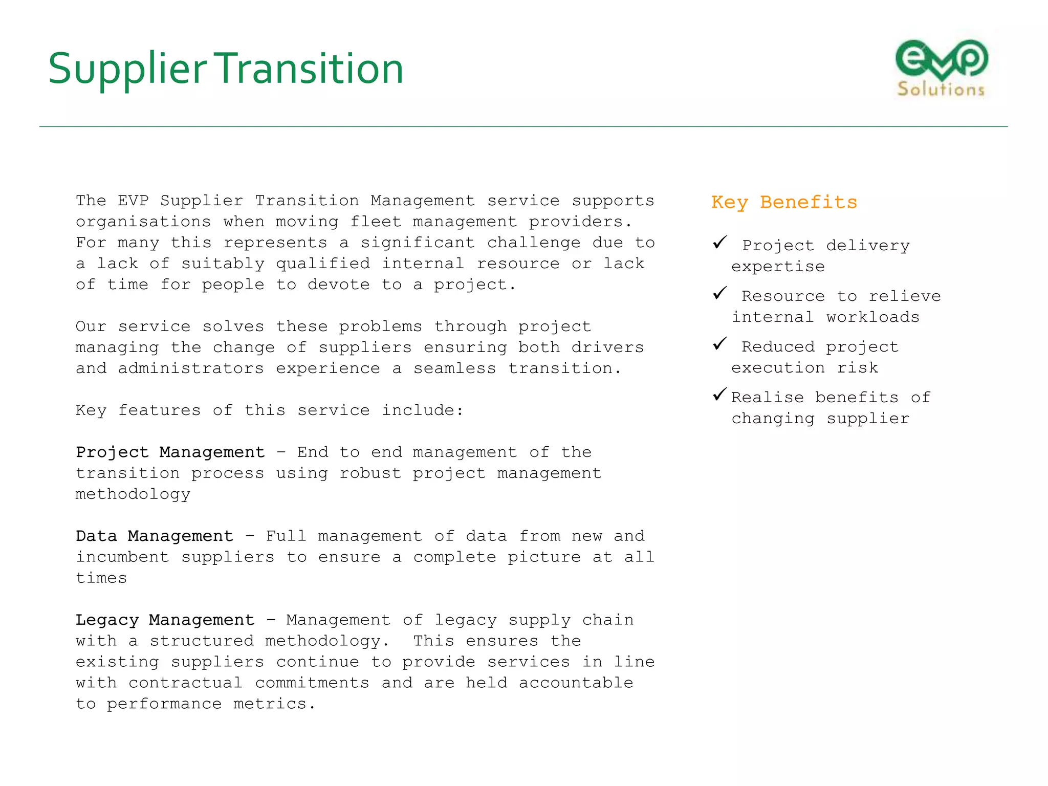 SupplierTransition
The EVP Supplier Transition Management service supports
organisations when moving fleet management providers.
For many this represents a significant challenge due to
a lack of suitably qualified internal resource or lack
of time for people to devote to a project.
Our service solves these problems through project
managing the change of suppliers ensuring both drivers
and administrators experience a seamless transition.
Key features of this service include:
Project Management – End to end management of the
transition process using robust project management
methodology
Data Management – Full management of data from new and
incumbent suppliers to ensure a complete picture at all
times
Legacy Management - Management of legacy supply chain
with a structured methodology. This ensures the
existing suppliers continue to provide services in line
with contractual commitments and are held accountable
to performance metrics.
Key Benefits
 Project delivery
expertise
 Resource to relieve
internal workloads
 Reduced project
execution risk
 Realise benefits of
changing supplier
 