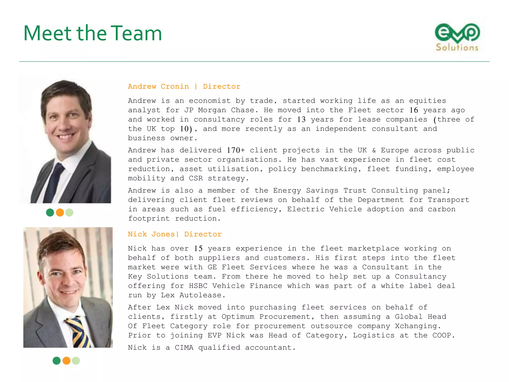 Meet theTeam
Nick Jones| Director
Nick has over 15 years experience in the fleet marketplace working on
behalf of both suppliers and customers. His first steps into the fleet
market were with GE Fleet Services where he was a Consultant in the
Key Solutions team. From there he moved to help set up a Consultancy
offering for HSBC Vehicle Finance which was part of a white label deal
run by Lex Autolease.
After Lex Nick moved into purchasing fleet services on behalf of
clients, firstly at Optimum Procurement, then assuming a Global Head
Of Fleet Category role for procurement outsource company Xchanging.
Prior to joining EVP Nick was Head of Category, Logistics at the COOP.
Nick is a CIMA qualified accountant.
Andrew Cronin | Director
Andrew is an economist by trade, started working life as an equities
analyst for JP Morgan Chase. He moved into the Fleet sector 16 years ago
and worked in consultancy roles for 13 years for lease companies (three of
the UK top 10), and more recently as an independent consultant and
business owner.
Andrew has delivered 170+ client projects in the UK & Europe across public
and private sector organisations. He has vast experience in fleet cost
reduction, asset utilisation, policy benchmarking, fleet funding, employee
mobility and CSR strategy.
Andrew is also a member of the Energy Savings Trust Consulting panel;
delivering client fleet reviews on behalf of the Department for Transport
in areas such as fuel efficiency, Electric Vehicle adoption and carbon
footprint reduction.
 