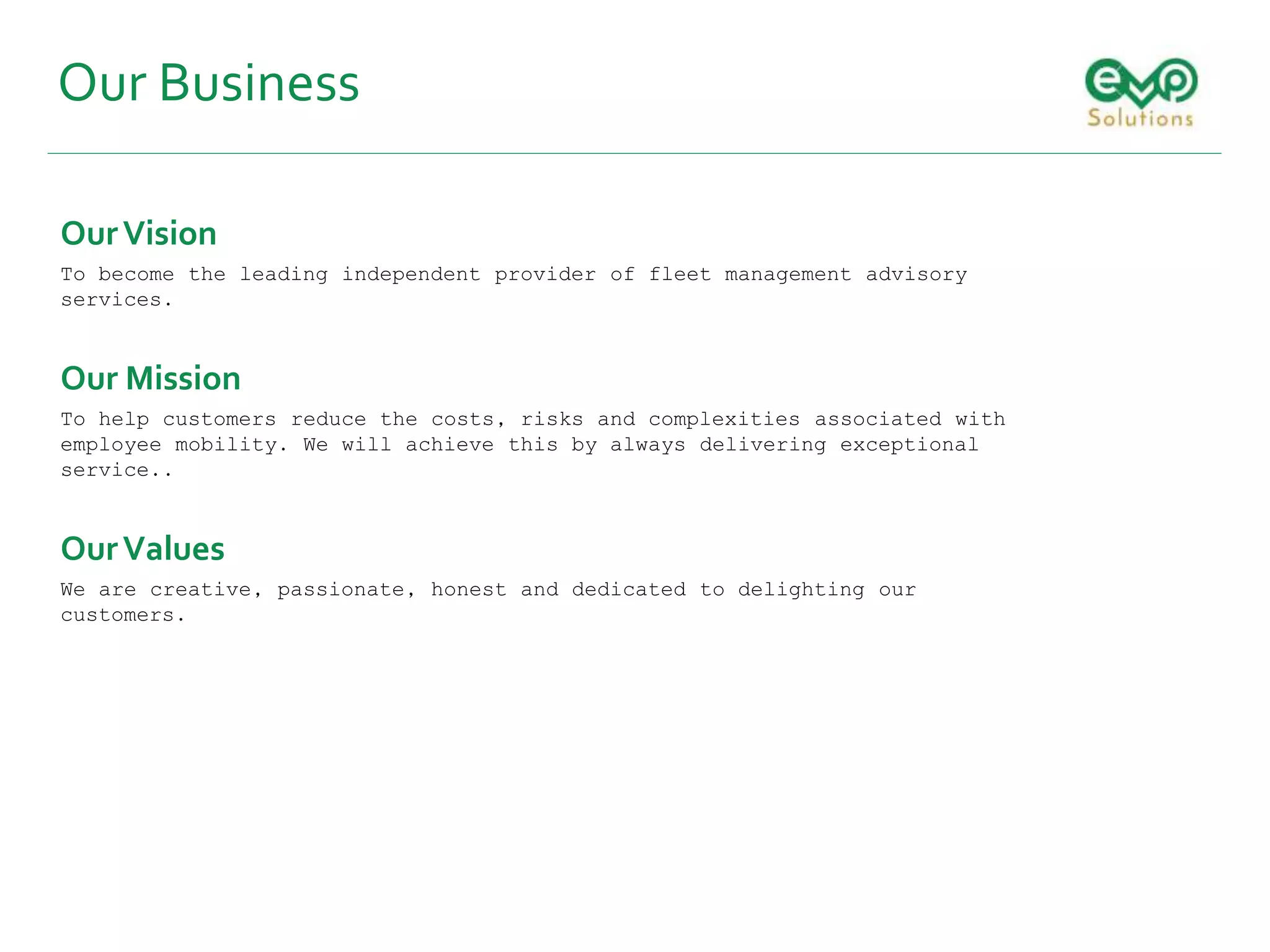 Our Business
OurVision
To become the leading independent provider of fleet management advisory
services.
Our Mission
To help customers reduce the costs, risks and complexities associated with
employee mobility. We will achieve this by always delivering exceptional
service..
OurValues
We are creative, passionate, honest and dedicated to delighting our
customers.
 