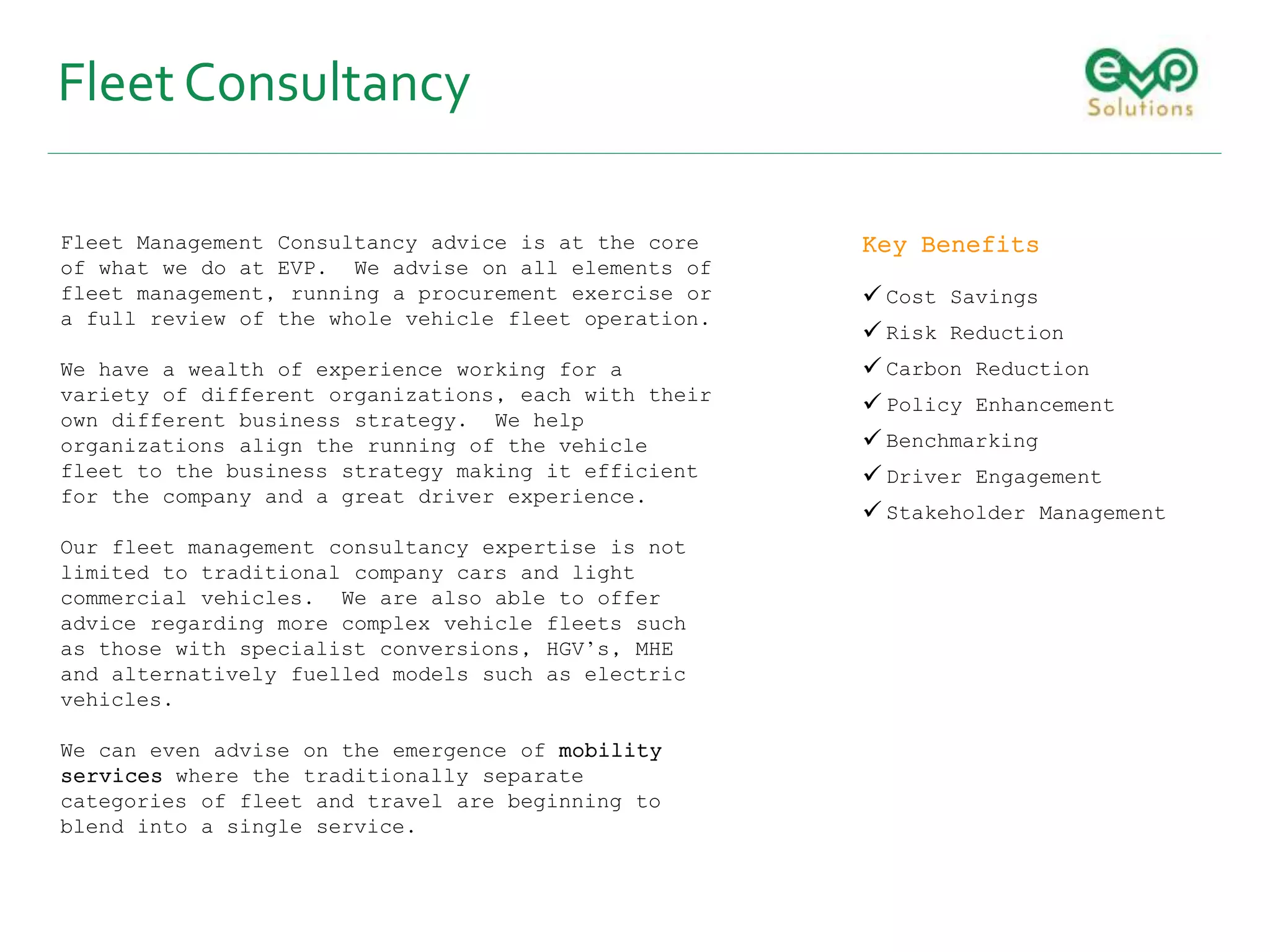 Fleet Consultancy
Fleet Management Consultancy advice is at the core
of what we do at EVP. We advise on all elements of
fleet management, running a procurement exercise or
a full review of the whole vehicle fleet operation.
We have a wealth of experience working for a
variety of different organizations, each with their
own different business strategy. We help
organizations align the running of the vehicle
fleet to the business strategy making it efficient
for the company and a great driver experience.
Our fleet management consultancy expertise is not
limited to traditional company cars and light
commercial vehicles. We are also able to offer
advice regarding more complex vehicle fleets such
as those with specialist conversions, HGV’s, MHE
and alternatively fuelled models such as electric
vehicles.
We can even advise on the emergence of mobility
services where the traditionally separate
categories of fleet and travel are beginning to
blend into a single service.
Key Benefits
 Cost Savings
 Risk Reduction
 Carbon Reduction
 Policy Enhancement
 Benchmarking
 Driver Engagement
 Stakeholder Management
 