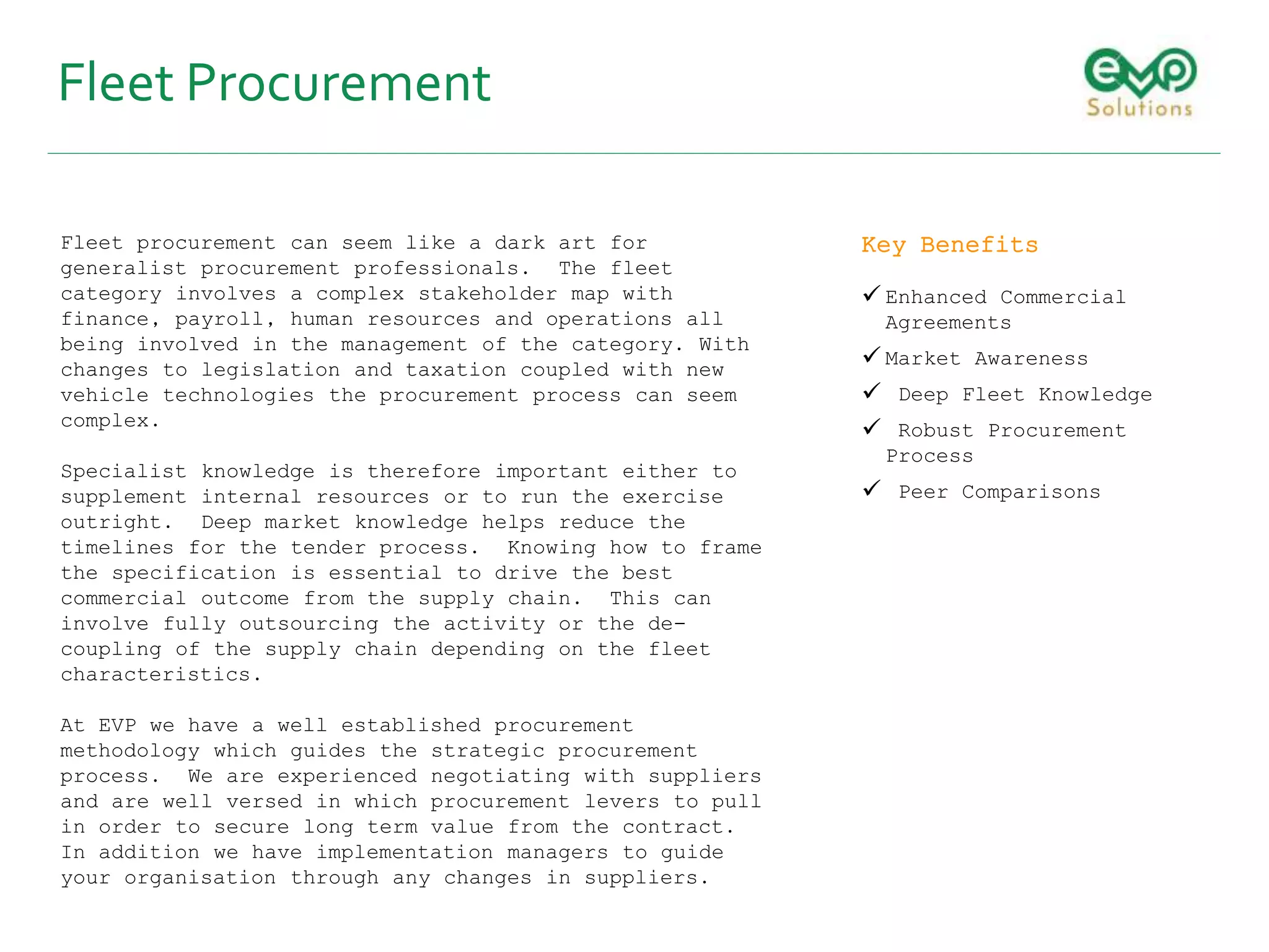Fleet Procurement
Fleet procurement can seem like a dark art for
generalist procurement professionals. The fleet
category involves a complex stakeholder map with
finance, payroll, human resources and operations all
being involved in the management of the category. With
changes to legislation and taxation coupled with new
vehicle technologies the procurement process can seem
complex.
Specialist knowledge is therefore important either to
supplement internal resources or to run the exercise
outright. Deep market knowledge helps reduce the
timelines for the tender process. Knowing how to frame
the specification is essential to drive the best
commercial outcome from the supply chain. This can
involve fully outsourcing the activity or the de-
coupling of the supply chain depending on the fleet
characteristics.
At EVP we have a well established procurement
methodology which guides the strategic procurement
process. We are experienced negotiating with suppliers
and are well versed in which procurement levers to pull
in order to secure long term value from the contract.
In addition we have implementation managers to guide
your organisation through any changes in suppliers.
Key Benefits
 Enhanced Commercial
Agreements
 Market Awareness
 Deep Fleet Knowledge
 Robust Procurement
Process
 Peer Comparisons
 