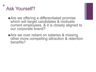 Ask Yourself?Are we offering a differentiated promise which will target candidates & motivate current employees, & it is closely aligned to our corporate brand?Are we over reliant on salaries & missing other more compelling attraction & retention benefits?