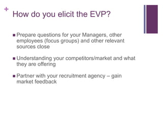 How do you elicit the EVP?Prepare questions for your Managers, other employees (focus groups) and other relevant sources closeUnderstanding your competitors/market and what they are offeringPartner with your recruitment agency – gain market feedback