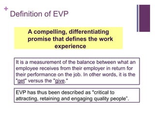 Definition of EVPA compelling, differentiating promise that defines the work experienceIt is a measurement of the balance between what an employee receives from their employer in return for their performance on the job. In other words, it is the "get" versus the "give."EVP has thus been described as "critical to attracting, retaining and engaging quality people”.