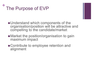 The Purpose of EVPUnderstand which components of the organisation/position will be attractive and compelling to the candidate/market Market the position/organisation to gain maximum impactContribute to employee retention and alignment