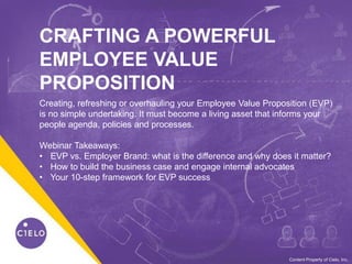 0WE BECOME YOU™Content Property of Cielo, Inc.
CRAFTING A POWERFUL
EMPLOYEE VALUE
PROPOSITION
Creating, refreshing or overhauling your Employee Value Proposition (EVP)
is no simple undertaking. It must become a living asset that informs your
people agenda, policies and processes.
Webinar Takeaways:
• EVP vs. Employer Brand: what is the difference and why does it matter?
• How to build the business case and engage internal advocates
• Your 10-step framework for EVP success
 