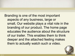 Branding is one of the most important
aspects of any business, large or
small, Our website plays a vital role in the
branding of our product. The home page
educates the audience about the structure
of our trailer. This enables them to think
deeper and the attached feeling makes
them to actually watch such a video.
 