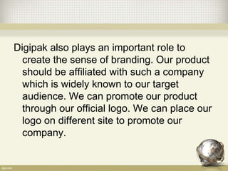 Digipak also plays an important role to
create the sense of branding. Our product
should be affiliated with such a company
which is widely known to our target
audience. We can promote our product
through our official logo. We can place our
logo on different site to promote our
company.
 