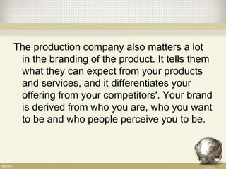 The production company also matters a lot
in the branding of the product. It tells them
what they can expect from your products
and services, and it differentiates your
offering from your competitors'. Your brand
is derived from who you are, who you want
to be and who people perceive you to be.
 