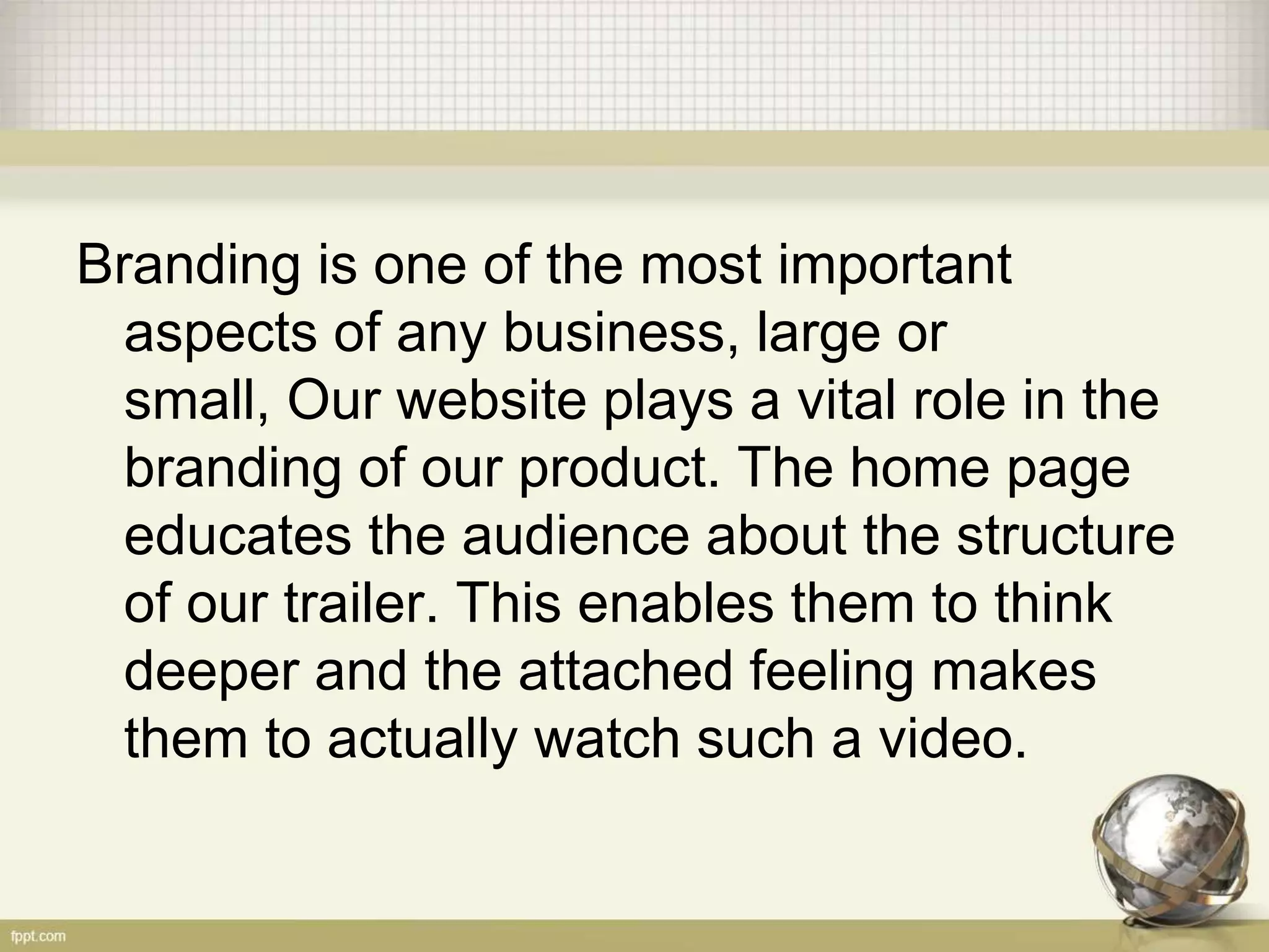 Branding is one of the most important
aspects of any business, large or
small, Our website plays a vital role in the
branding of our product. The home page
educates the audience about the structure
of our trailer. This enables them to think
deeper and the attached feeling makes
them to actually watch such a video.