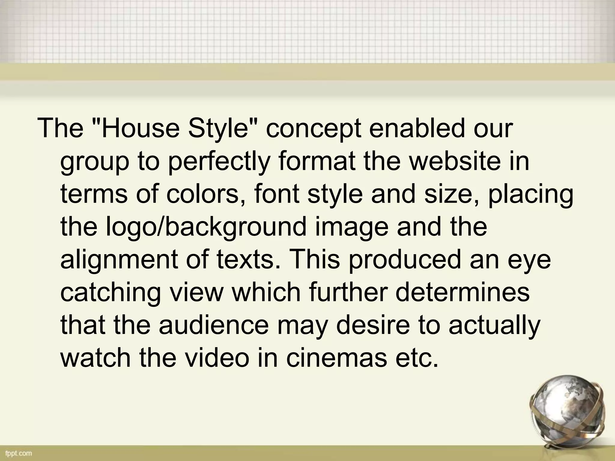 The "House Style" concept enabled our
group to perfectly format the website in
terms of colors, font style and size, placing
the logo/background image and the
alignment of texts. This produced an eye
catching view which further determines
that the audience may desire to actually
watch the video in cinemas etc.
