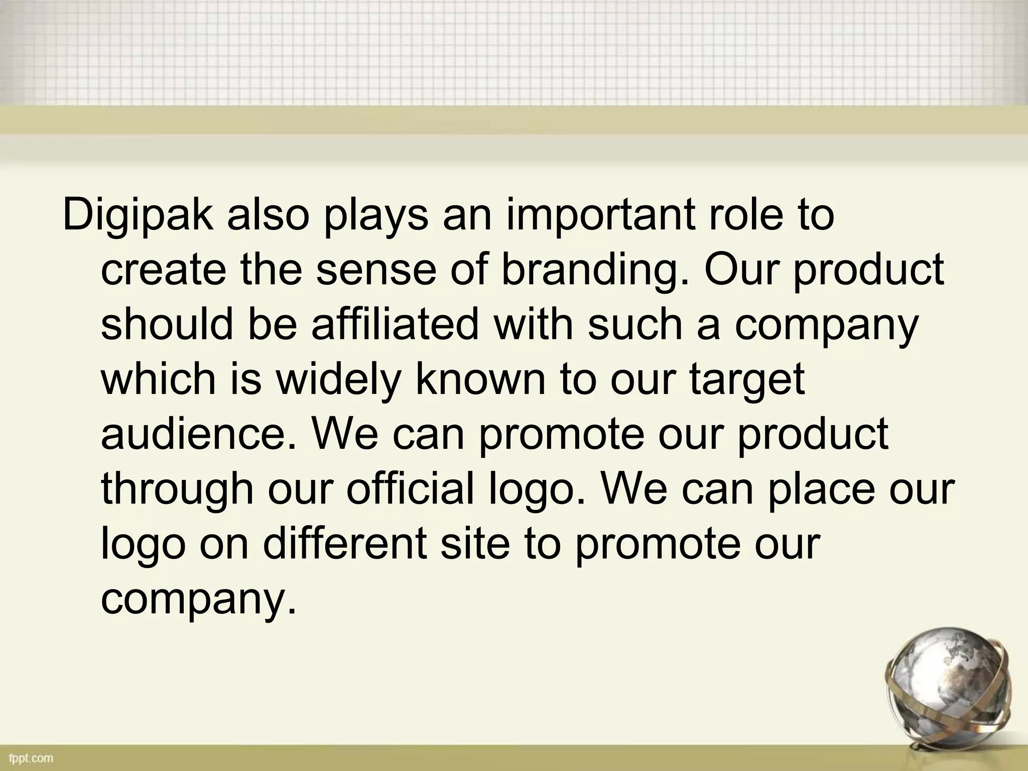 Digipak also plays an important role to
create the sense of branding. Our product
should be affiliated with such a company
which is widely known to our target
audience. We can promote our product
through our official logo. We can place our
logo on different site to promote our
company.