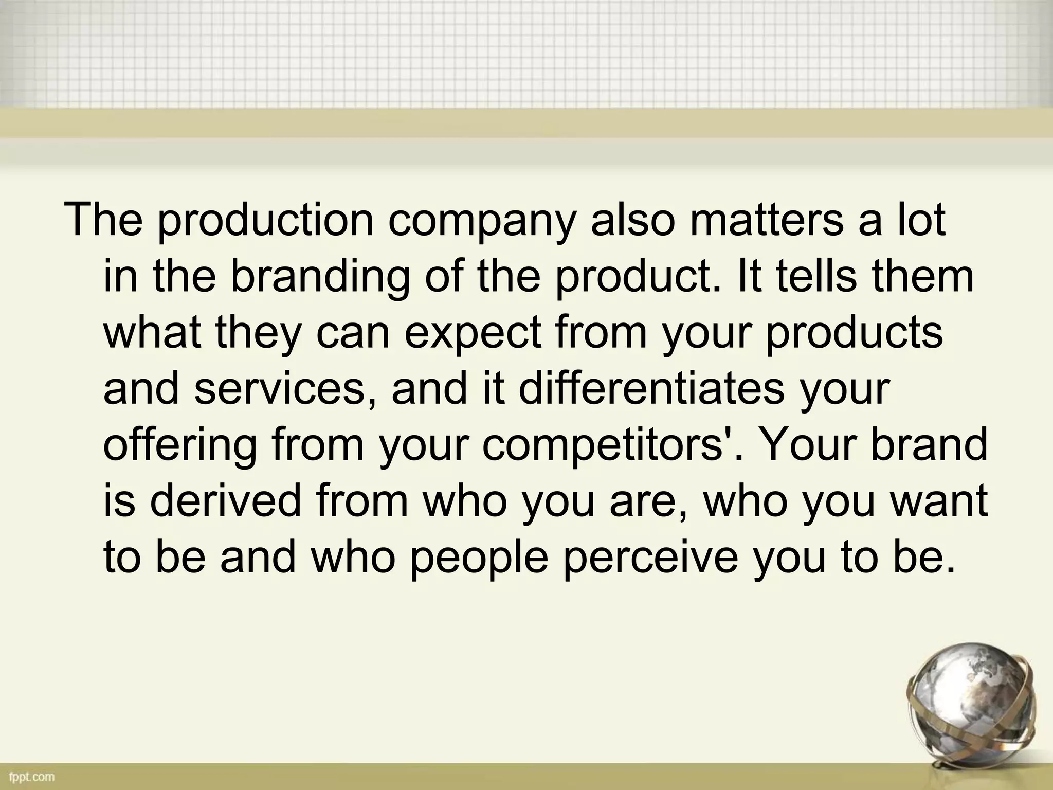 The production company also matters a lot
in the branding of the product. It tells them
what they can expect from your products
and services, and it differentiates your
offering from your competitors'. Your brand
is derived from who you are, who you want
to be and who people perceive you to be.