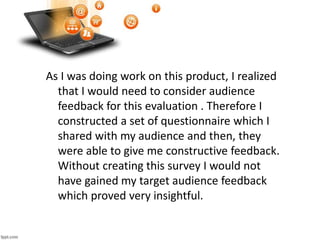 As I was doing work on this product, I realized
that I would need to consider audience
feedback for this evaluation . Therefore I
constructed a set of questionnaire which I
shared with my audience and then, they
were able to give me constructive feedback.
Without creating this survey I would not
have gained my target audience feedback
which proved very insightful.
 