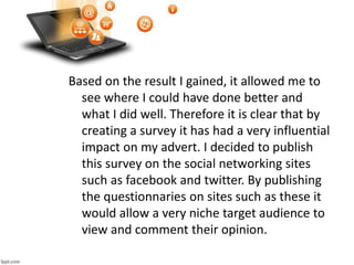 Based on the result I gained, it allowed me to
see where I could have done better and
what I did well. Therefore it is clear that by
creating a survey it has had a very influential
impact on my advert. I decided to publish
this survey on the social networking sites
such as facebook and twitter. By publishing
the questionnaries on sites such as these it
would allow a very niche target audience to
view and comment their opinion.
 