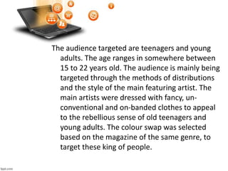The audience targeted are teenagers and young
adults. The age ranges in somewhere between
15 to 22 years old. The audience is mainly being
targeted through the methods of distributions
and the style of the main featuring artist. The
main artists were dressed with fancy, un-
conventional and on-banded clothes to appeal
to the rebellious sense of old teenagers and
young adults. The colour swap was selected
based on the magazine of the same genre, to
target these king of people.
 