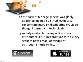 As the current teenage generations gladly
utilize technology, so I tried my best to
concentrate more on distributing my video
though internet and technologies.
I properly contracted many online music
distributers like itunes and tunecore as they
seem to have great knowledge of
distributing music online.
 