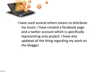 I have used several others means to distribute
my music. I have created a facebook page
and a twitter account which is specifically
representing only project. I have also
updated all the thing regarding my work on
the blogger.
 