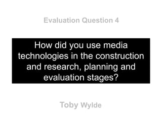 Evaluation Question 4


    How did you use media
technologies in the construction
  and research, planning and
      evaluation stages?


          Toby Wylde
 