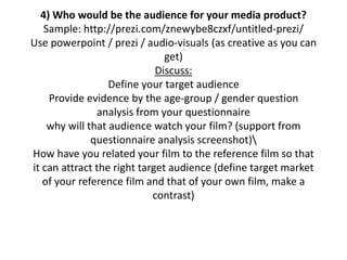 4) Who would be the audience for your media product?
Sample: http://prezi.com/znewybe8czxf/untitled-prezi/
Use powerpoint / prezi / audio-visuals (as creative as you can
get)
Discuss:
Define your target audience
Provide evidence by the age-group / gender question
analysis from your questionnaire
why will that audience watch your film? (support from
questionnaire analysis screenshot)
How have you related your film to the reference film so that
it can attract the right target audience (define target market
of your reference film and that of your own film, make a
contrast)
 
