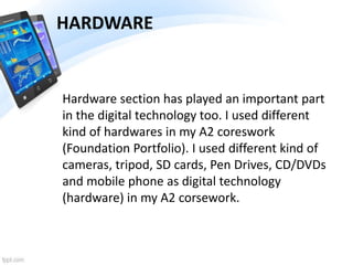 HARDWARE
Hardware section has played an important part
in the digital technology too. I used different
kind of hardwares in my A2 coreswork
(Foundation Portfolio). I used different kind of
cameras, tripod, SD cards, Pen Drives, CD/DVDs
and mobile phone as digital technology
(hardware) in my A2 corsework.
 