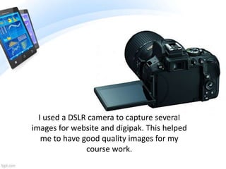 I used a DSLR camera to capture several
images for website and digipak. This helped
me to have good quality images for my
course work.
 