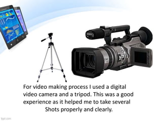 For video making process I used a digital
video camera and a tripod. This was a good
experience as it helped me to take several
Shots properly and clearly.
 