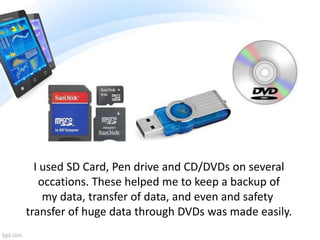 I used SD Card, Pen drive and CD/DVDs on several
occations. These helped me to keep a backup of
my data, transfer of data, and even and safety
transfer of huge data through DVDs was made easily.
 