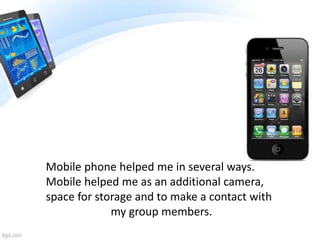 Mobile phone helped me in several ways.
Mobile helped me as an additional camera,
space for storage and to make a contact with
my group members.
 
