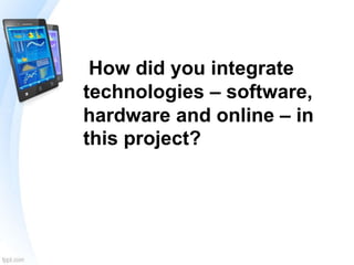 How did you integrate
technologies – software,
hardware and online – in
this project?
 