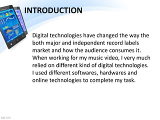 Digital technologies have changed the way the
both major and independent record labels
market and how the audience consumes it.
When working for my music video, I very much
relied on different kind of digital technologies.
I used different softwares, hardwares and
online technologies to complete my task.
INTRODUCTION
 
