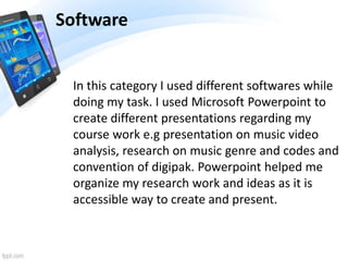 Software
In this category I used different softwares while
doing my task. I used Microsoft Powerpoint to
create different presentations regarding my
course work e.g presentation on music video
analysis, research on music genre and codes and
convention of digipak. Powerpoint helped me
organize my research work and ideas as it is
accessible way to create and present.
 